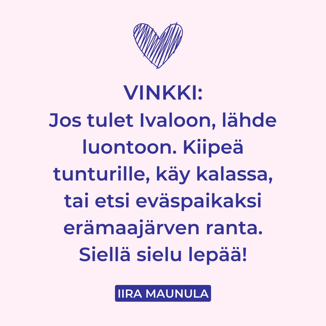 Iira Maunulan vinkki tekstinä: "Jos tulet Ivaloon, lähde luontoon. Kiipeä tunturille, käy kalassa, tai etsi eväspaikaksi erämaajärven ranta. Siellä sielu lepää"